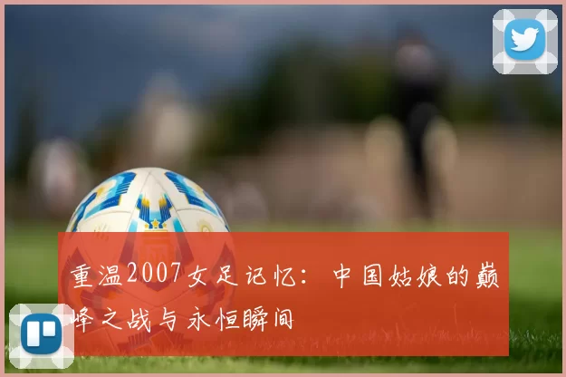 重温2007女足记忆：中国姑娘的巅峰之战与永恒瞬间