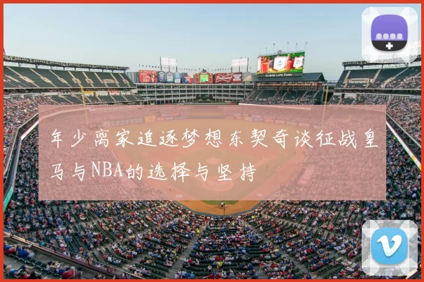 年少离家追逐梦想东契奇谈征战皇马与NBA的选择与坚持