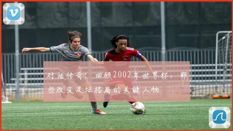 对话传奇：回顾2002年世界杯，那些改变足坛格局的关键人物