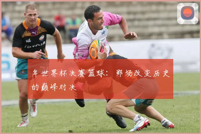 年世界杯决赛篮球：那场改变历史的巅峰对决