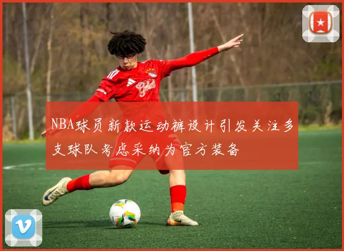 NBA球员新款运动裤设计引发关注多支球队考虑采纳为官方装备