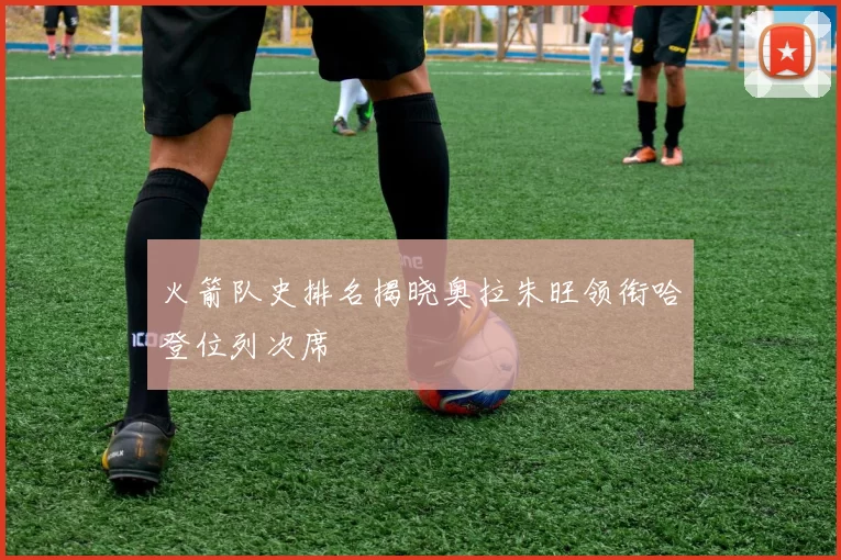 火箭队史排名揭晓奥拉朱旺领衔哈登位列次席