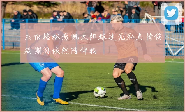 杰伦格林感慨太阳球迷无私支持伤病期间依然陪伴我