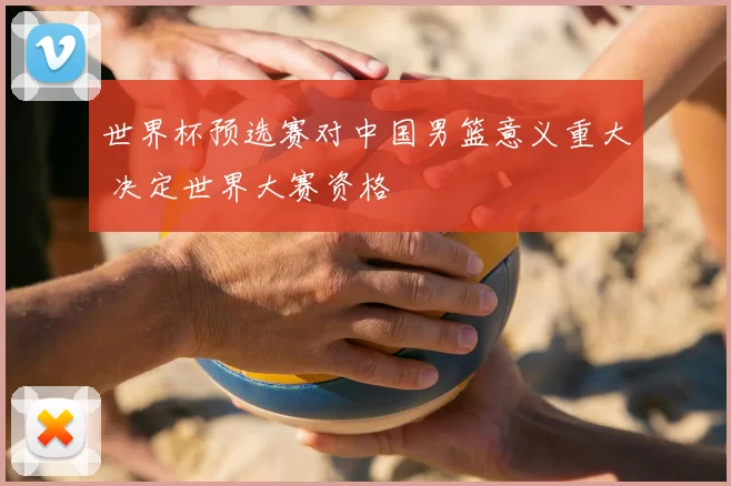 世界杯预选赛对中国男篮意义重大 决定世界大赛资格