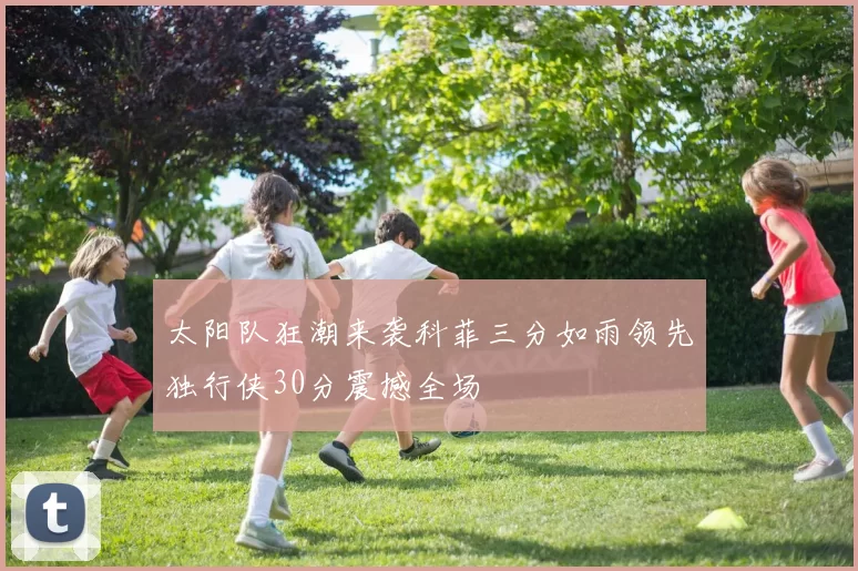 太阳队狂潮来袭科菲三分如雨领先独行侠30分震撼全场