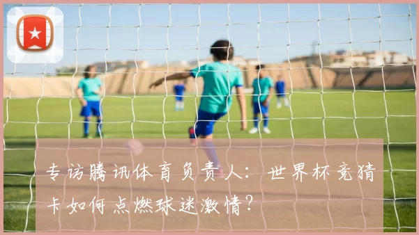 专访腾讯体育负责人：世界杯竞猜卡如何点燃球迷激情？