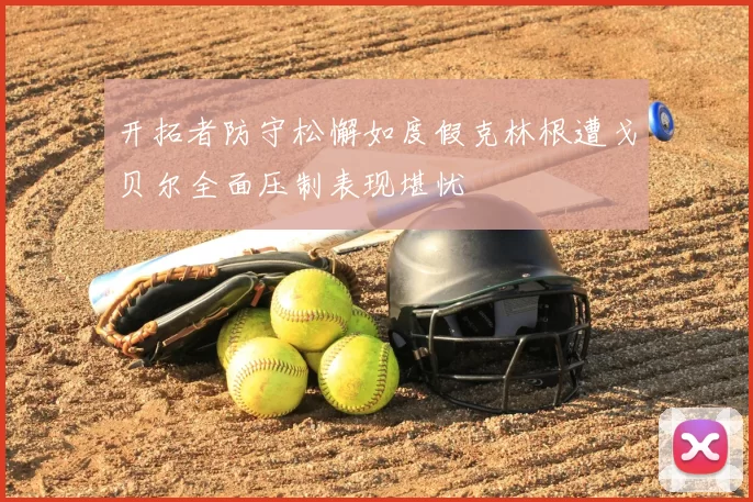 开拓者防守松懈如度假克林根遭戈贝尔全面压制表现堪忧