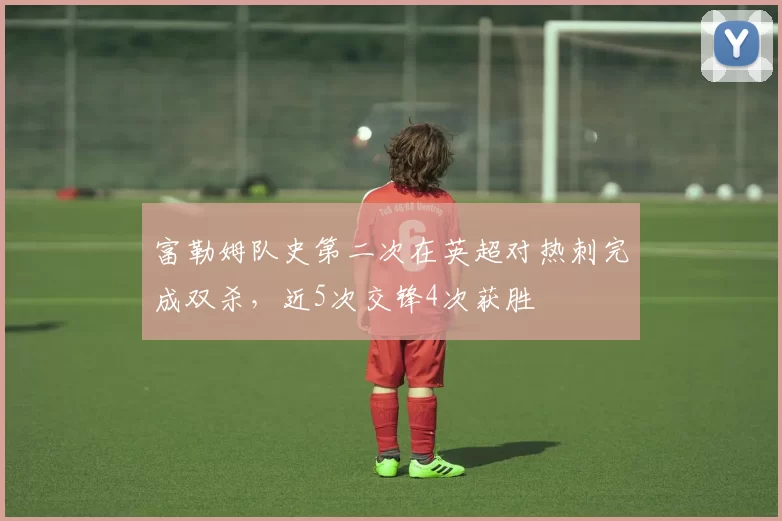 富勒姆队史第二次在英超对热刺完成双杀，近5次交锋4次获胜