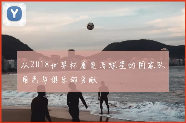 从2018世界杯看皇马球星的国家队角色与俱乐部贡献