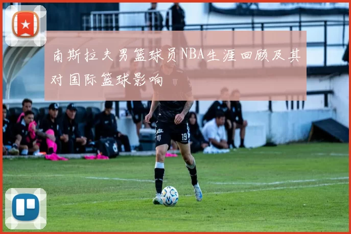 南斯拉夫男篮球员NBA生涯回顾及其对国际篮球影响