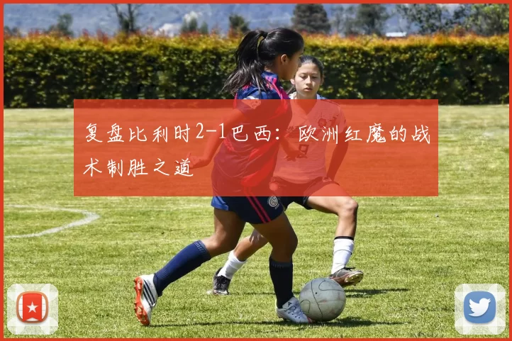 复盘比利时2-1巴西：欧洲红魔的战术制胜之道