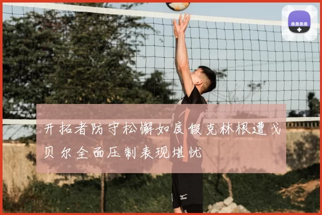 开拓者防守松懈如度假克林根遭戈贝尔全面压制表现堪忧
