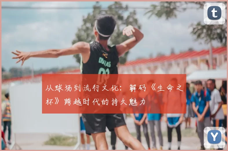 从球场到流行文化：解码《生命之杯》跨越时代的持久魅力