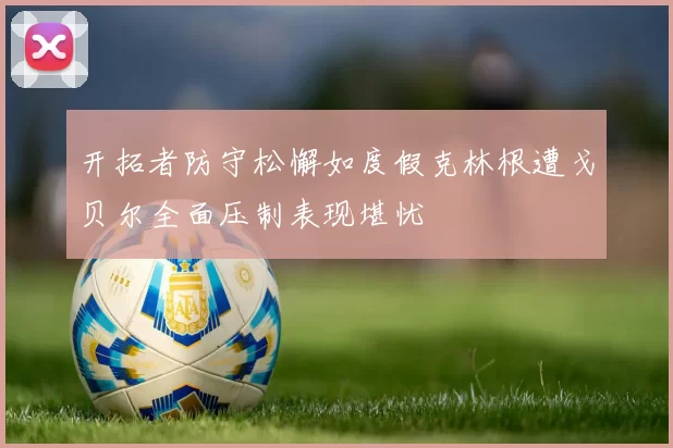 开拓者防守松懈如度假克林根遭戈贝尔全面压制表现堪忧