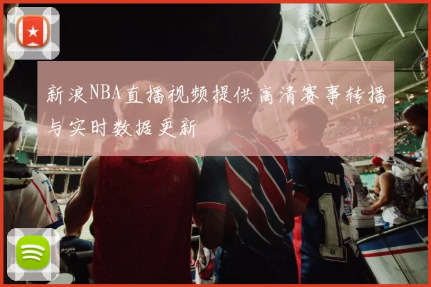 新浪NBA直播视频提供高清赛事转播与实时数据更新