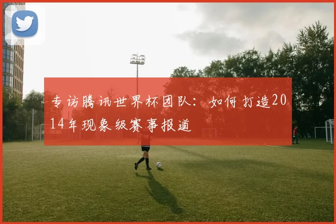 专访腾讯世界杯团队:如何打造2014年现象级赛事报道