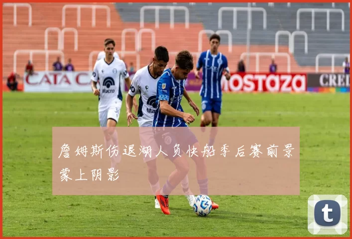 詹姆斯伤退湖人负快船季后赛前景蒙上阴影