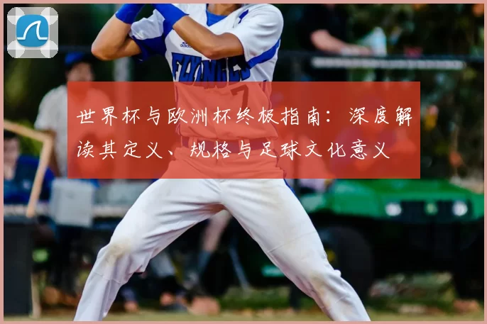 世界杯与欧洲杯终极指南：深度解读其定义、规格与足球文化意义