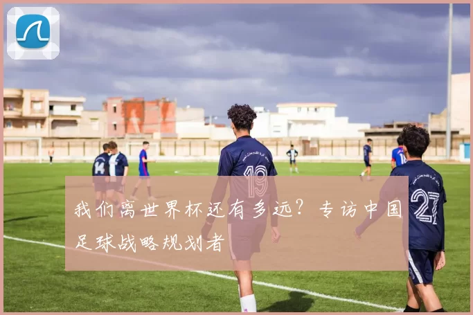 我们离世界杯还有多远?专访中国足球战略规划者