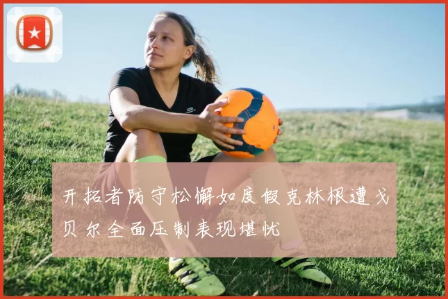 开拓者防守松懈如度假克林根遭戈贝尔全面压制表现堪忧