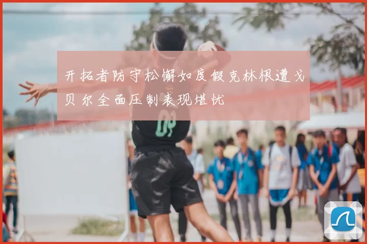 开拓者防守松懈如度假克林根遭戈贝尔全面压制表现堪忧
