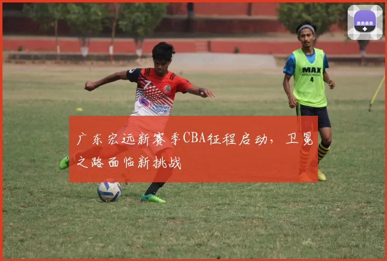 广东宏远新赛季CBA征程启动,卫冕之路面临新挑战