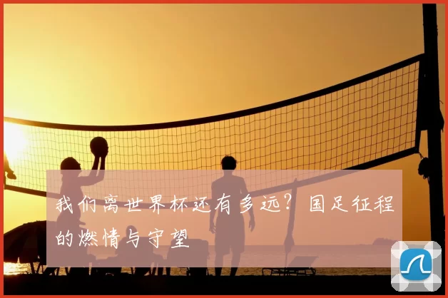 我们离世界杯还有多远?国足征程的燃情与守望