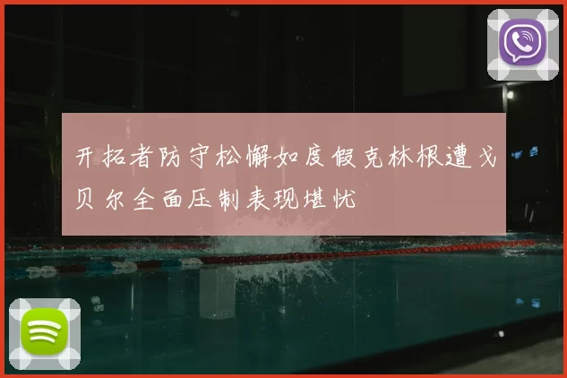 开拓者防守松懈如度假克林根遭戈贝尔全面压制表现堪忧