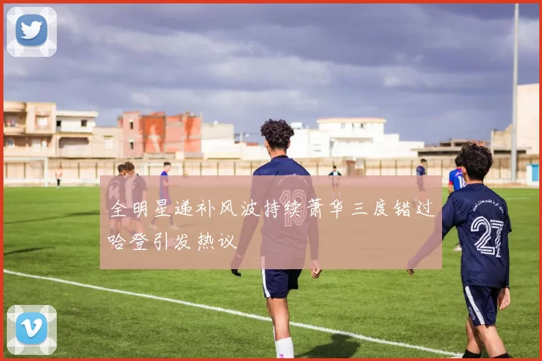全明星递补风波持续萧华三度错过哈登引发热议