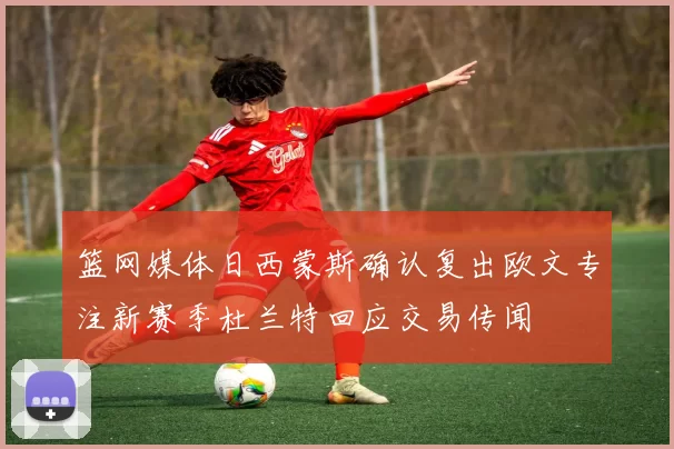 篮网媒体日西蒙斯确认复出欧文专注新赛季杜兰特回应交易传闻