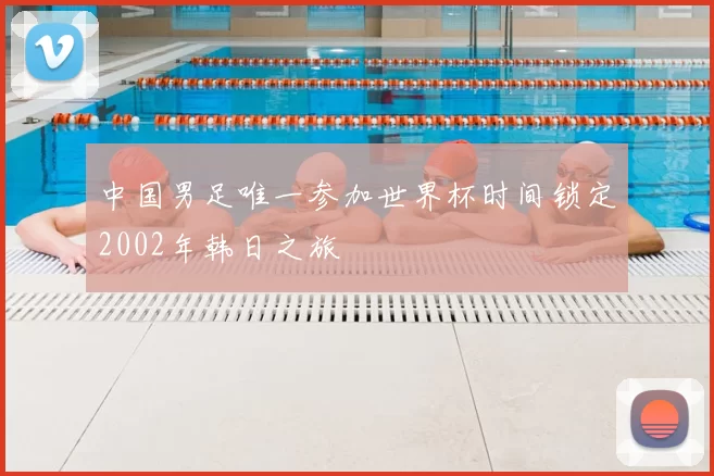 中国男足唯一参加世界杯时间锁定2002年韩日之旅