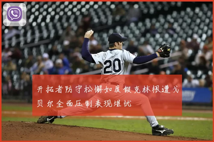 开拓者防守松懈如度假克林根遭戈贝尔全面压制表现堪忧