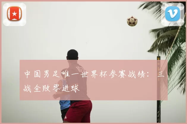 中国男足唯一世界杯参赛战绩：三战全败零进球