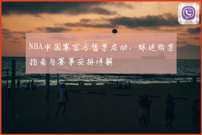 NBA中国赛官方售票启动，球迷购票指南与赛事安排详解