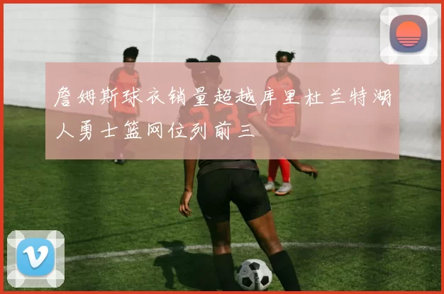 詹姆斯球衣销量超越库里杜兰特湖人勇士篮网位列前三