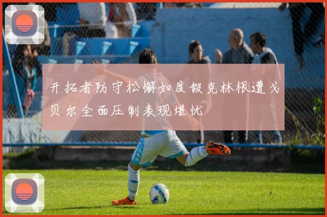 开拓者防守松懈如度假克林根遭戈贝尔全面压制表现堪忧
