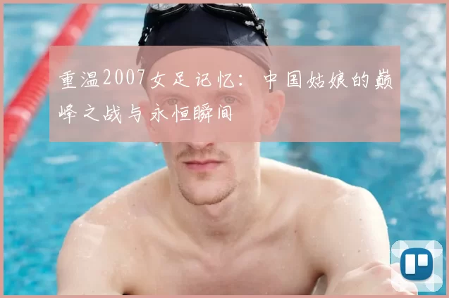 重温2007女足记忆:中国姑娘的巅峰之战与永恒瞬间