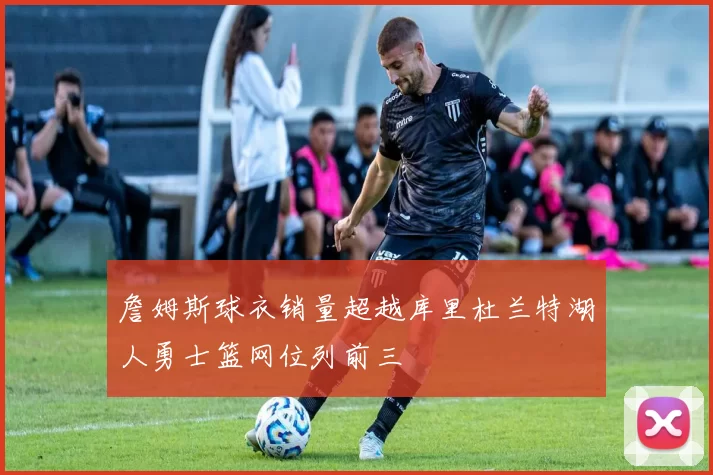 詹姆斯球衣销量超越库里杜兰特湖人勇士篮网位列前三