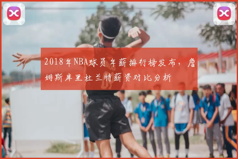 2018年NBA球员年薪排行榜发布,詹姆斯库里杜兰特薪资对比分析