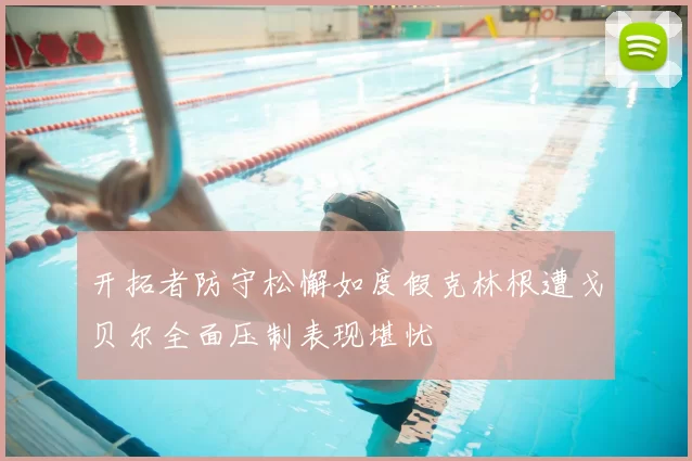 开拓者防守松懈如度假克林根遭戈贝尔全面压制表现堪忧