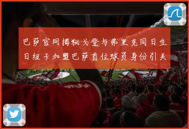 巴萨官网揭秘戈登与弗里克同日生日纽卡加盟巴萨首位球员身份引关注