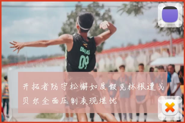 开拓者防守松懈如度假克林根遭戈贝尔全面压制表现堪忧